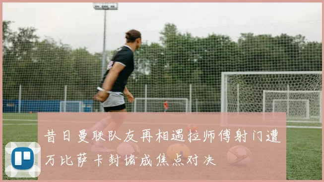 昔日曼联队友再相遇拉师傅射门遭万比萨卡封堵成焦点对决