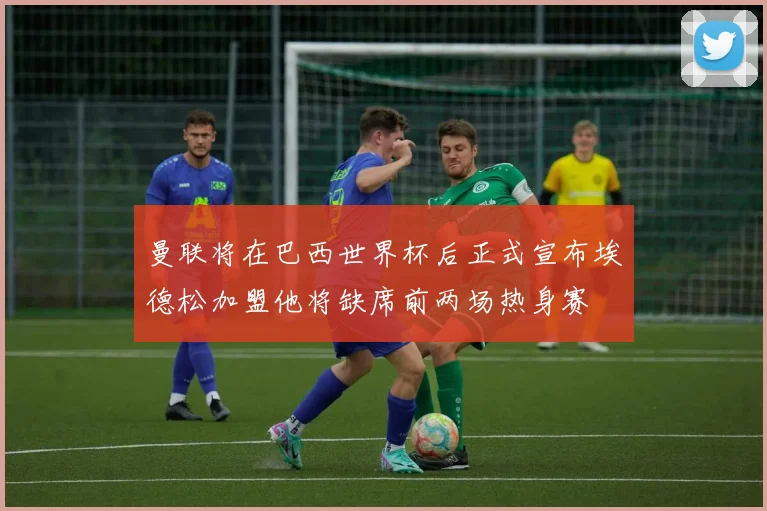 曼联将在巴西世界杯后正式宣布埃德松加盟他将缺席前两场热身赛