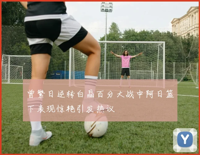 曾繁日逆转白晶百分大战中阿日篮下表现惊艳引发热议