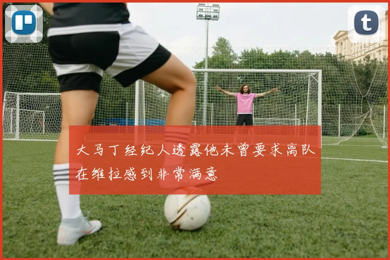 大马丁经纪人透露他未曾要求离队在维拉感到非常满意