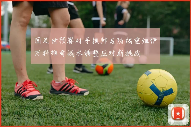 国足世预赛对手换帅后防线重组伊万科维奇战术调整应对新挑战