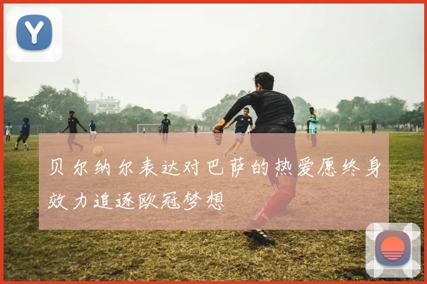 贝尔纳尔表达对巴萨的热爱愿终身效力追逐欧冠梦想