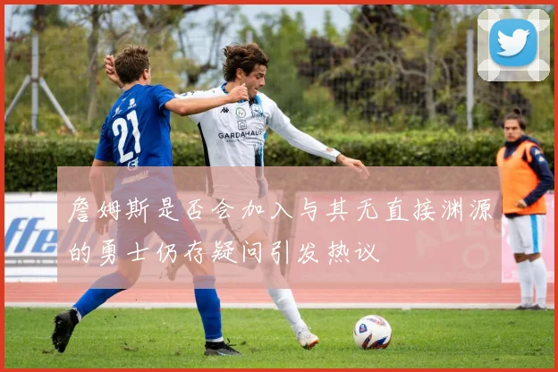 詹姆斯是否会加入与其无直接渊源的勇士仍存疑问引发热议