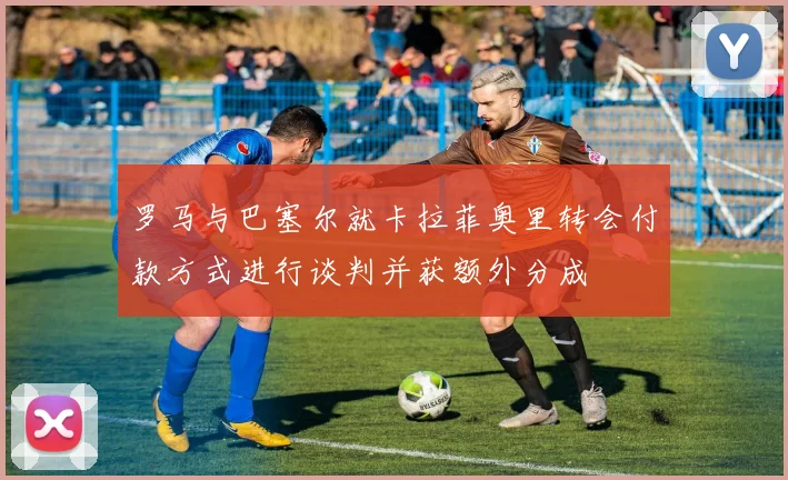 罗马与巴塞尔就卡拉菲奥里转会付款方式进行谈判并获额外分成