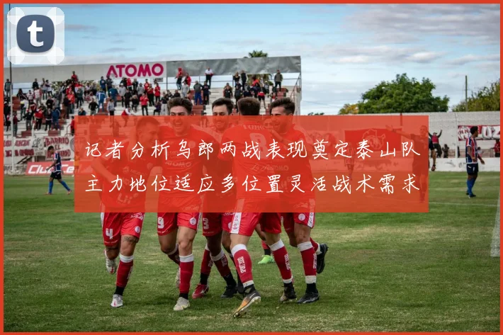 记者分析乌郎两战表现奠定泰山队主力地位适应多位置灵活战术需求